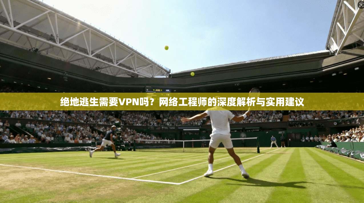 绝地逃生需要VPN吗？网络工程师的深度解析与实用建议