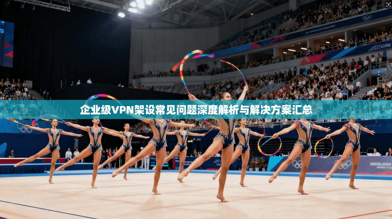 企业级VPN架设常见问题深度解析与解决方案汇总 企业级VPN架设常见问题深度解析与解决方案汇总
