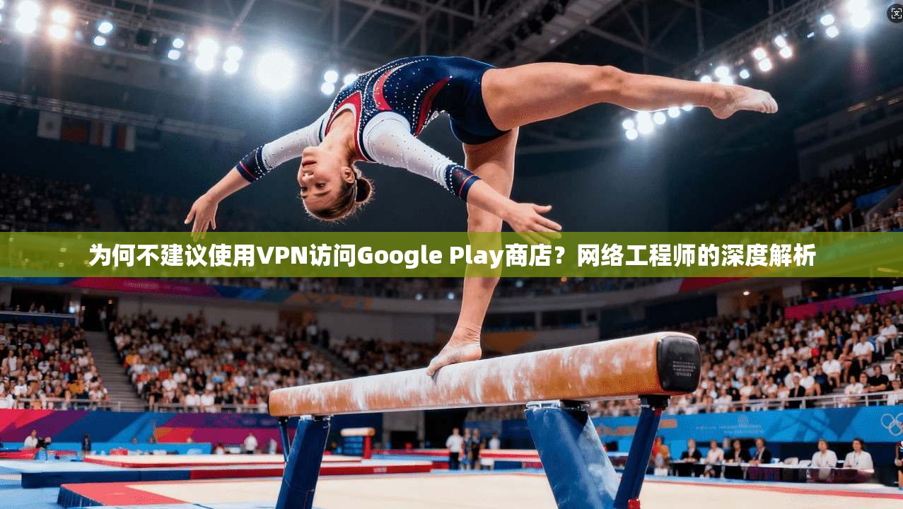 为何不建议使用VPN访问Google Play商店？网络工程师的深度解析