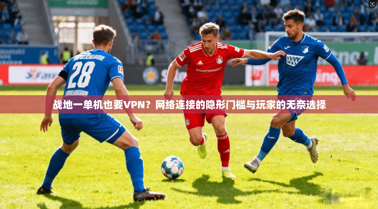 战地一单机也要VPN?网络连接的隐形门槛与玩家的无奈选择 战地一单机也要VPN?网络连接的隐形门槛与玩家的无奈选择