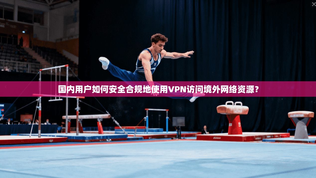 国内用户如何安全合规地使用VPN访问境外网络资源？