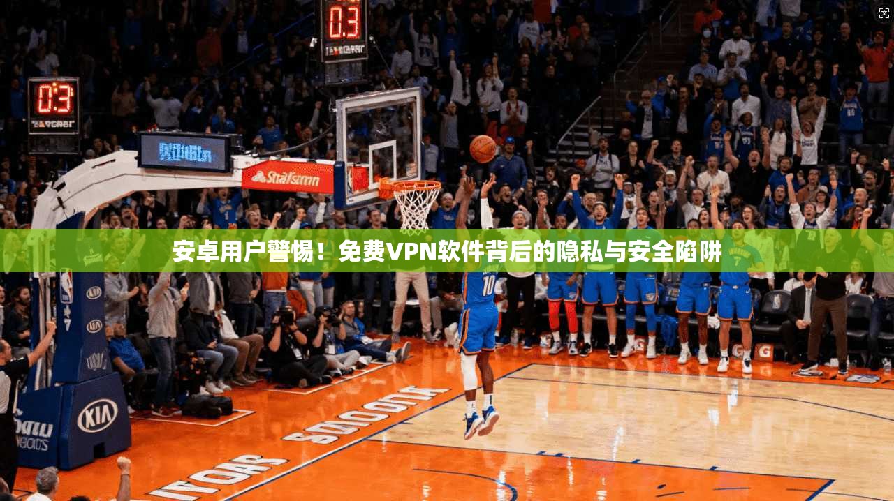 安卓用户警惕！免费VPN软件背后的隐私与安全陷阱