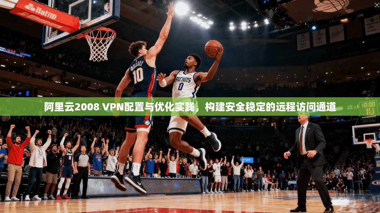阿里云2008 VPN配置与优化实践,构建安全稳定的远程访问通道 阿里云2008 VPN配置与优化实践,构建安全稳定的远程访问通道