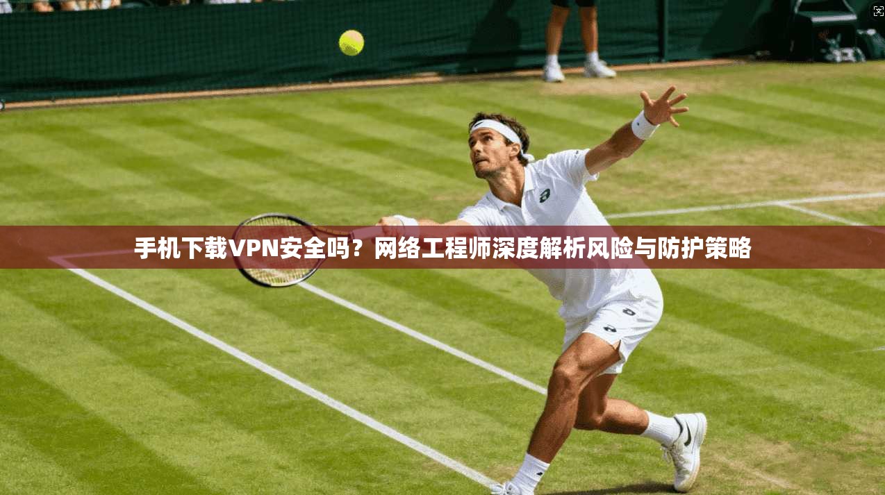 手机下载VPN安全吗?网络工程师深度解析风险与防护策略 手机下载VPN安全吗?网络工程师深度解析风险与防护策略