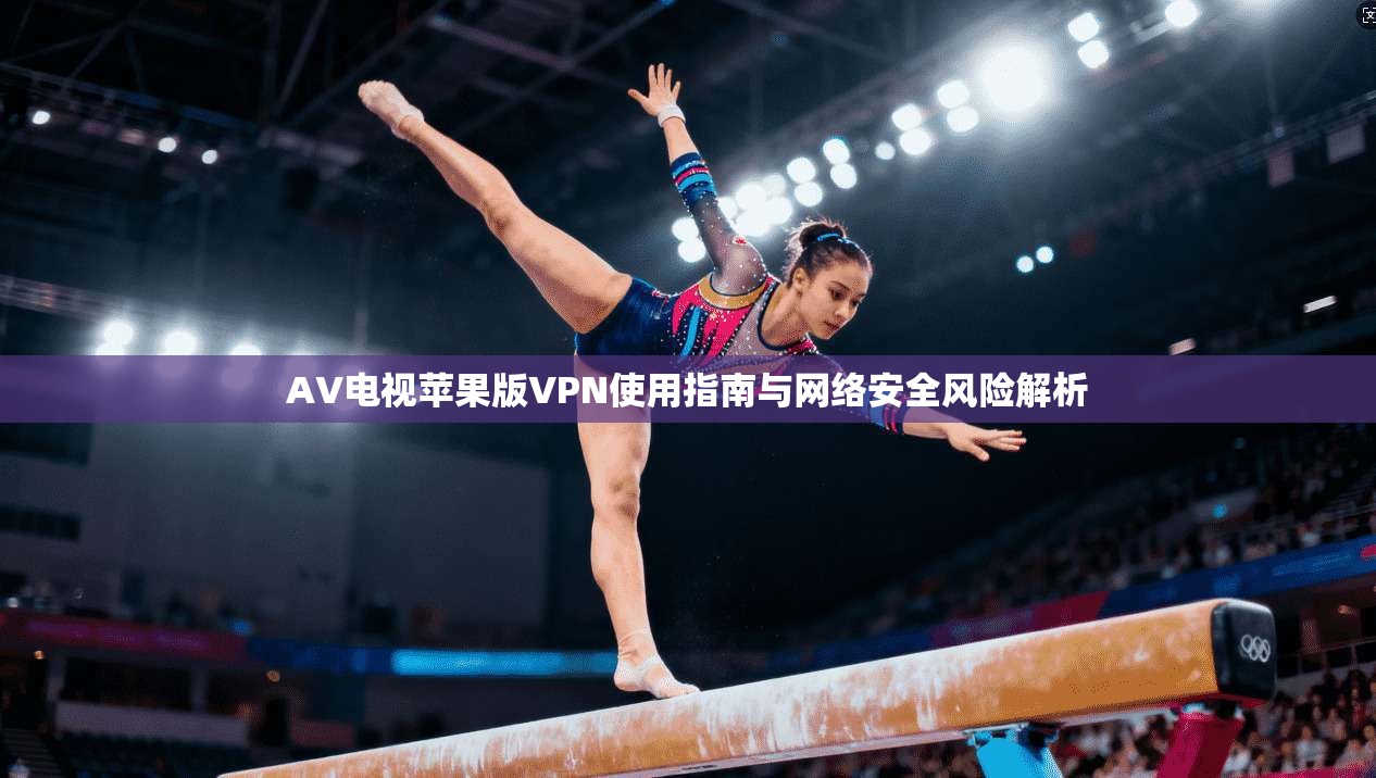 AV电视苹果版VPN使用指南与网络安全风险解析 AV电视苹果版VPN使用指南与网络安全风险解析