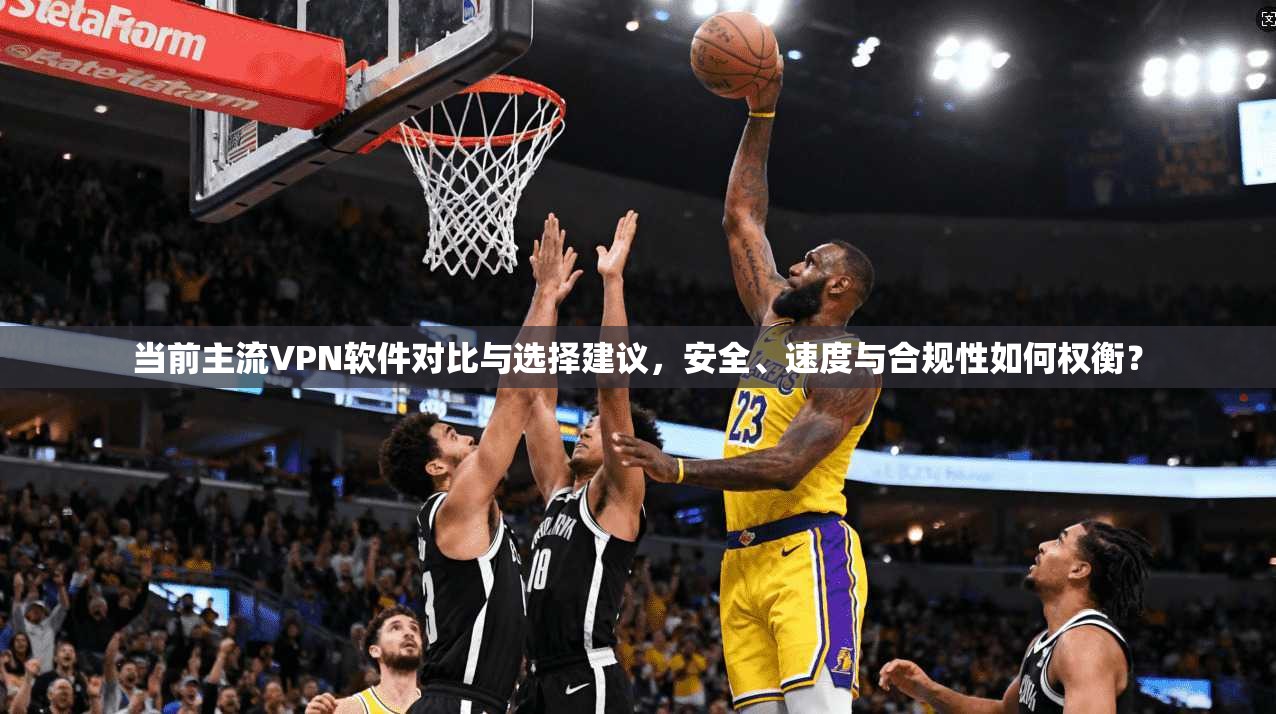 当前主流VPN软件对比与选择建议，安全、速度与合规性如何权衡？