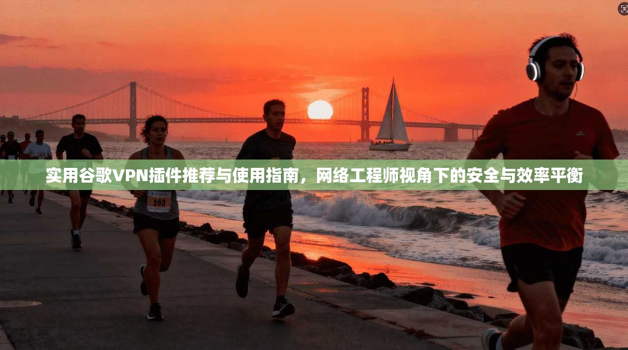 实用谷歌VPN插件推荐与使用指南，网络工程师视角下的安全与效率平衡