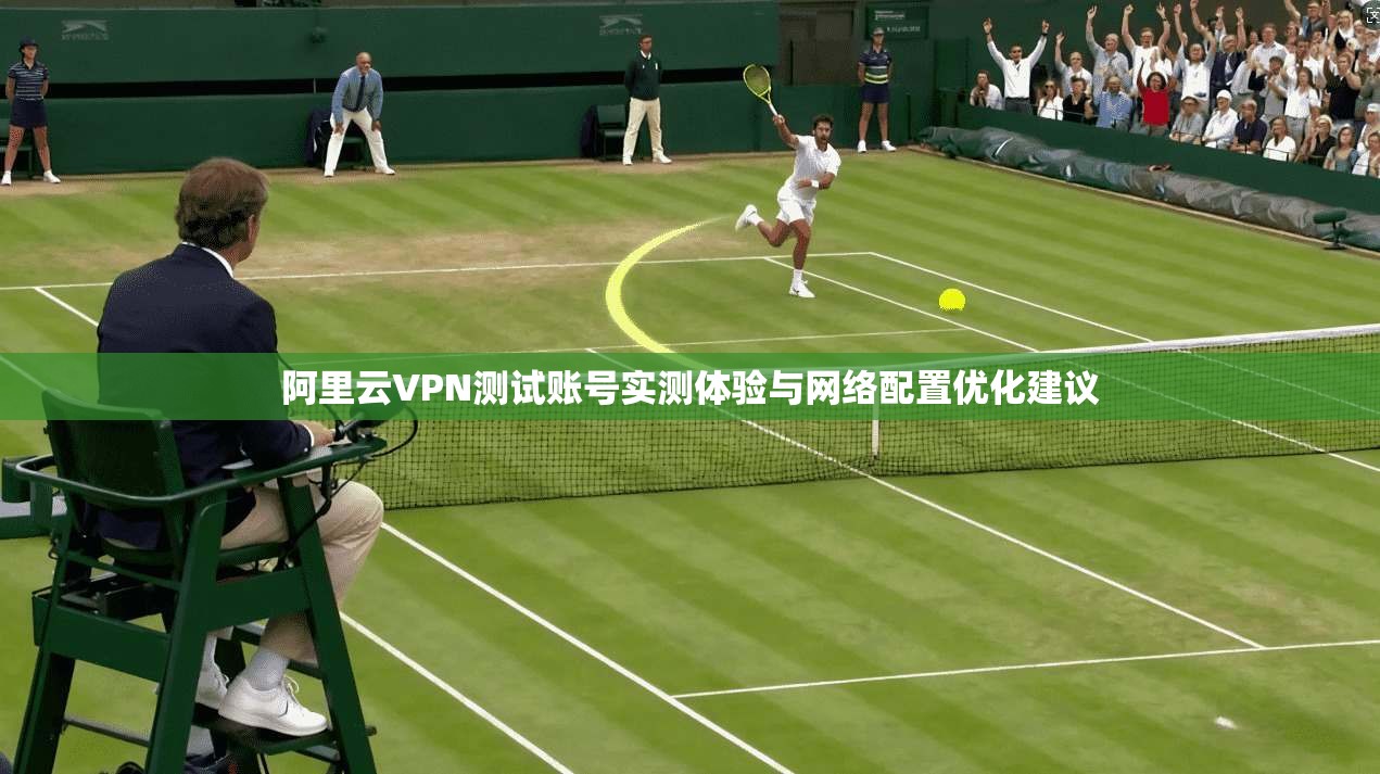 阿里云VPN测试账号实测体验与网络配置优化建议