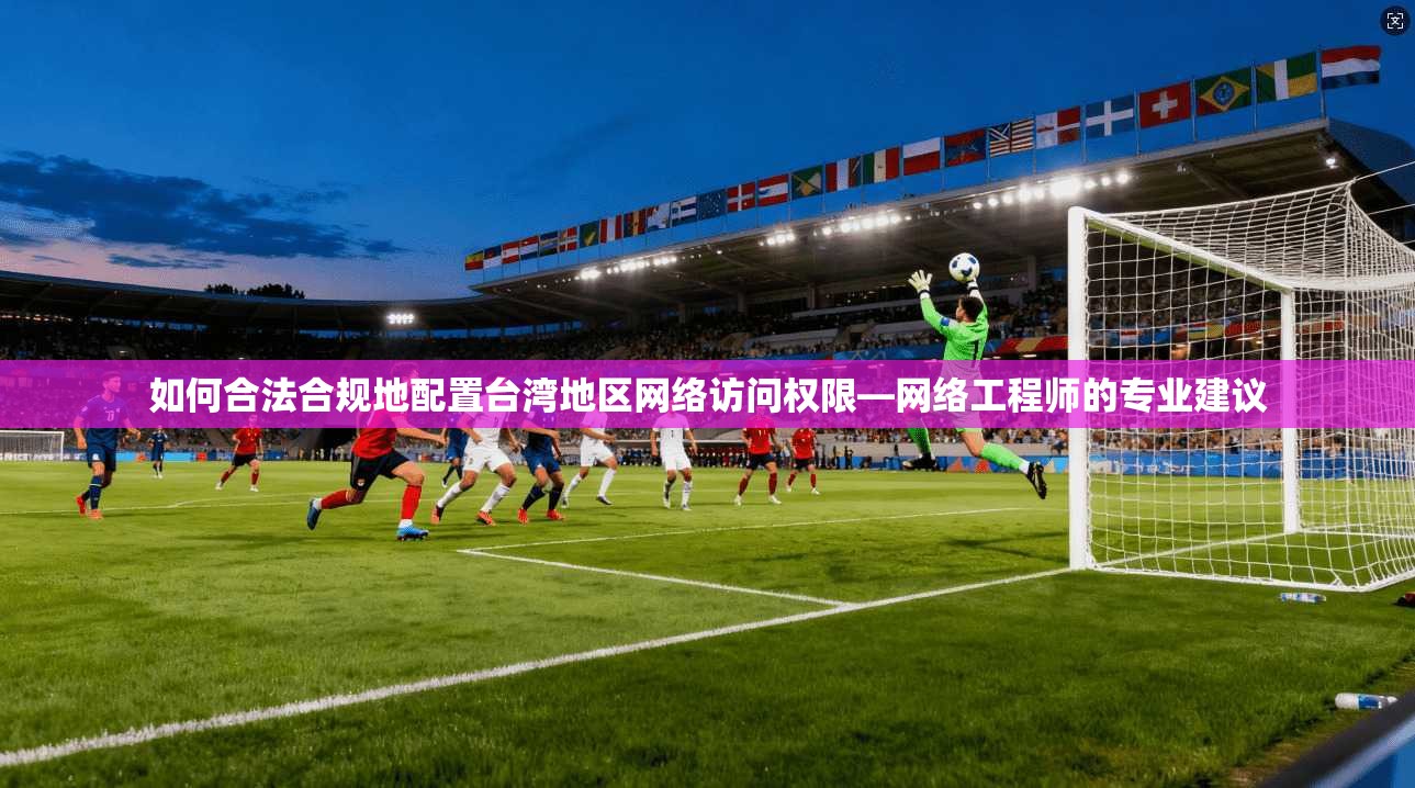 如何合法合规地配置台湾地区网络访问权限—网络工程师的专业建议 如何合法合规地配置台湾地区网络访问权限—网络工程师的专业建议