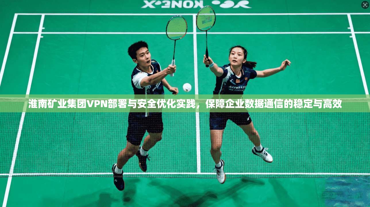 淮南矿业集团VPN部署与安全优化实践，保障企业数据通信的稳定与高效