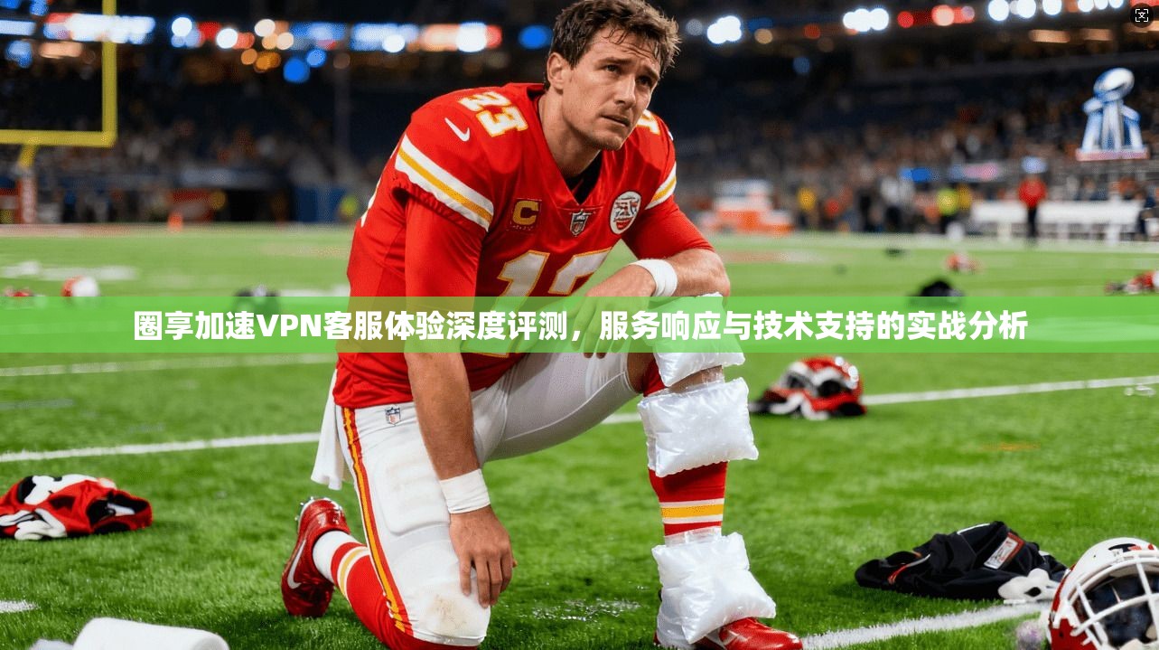 圈享加速VPN客服体验深度评测，服务响应与技术支持的实战分析