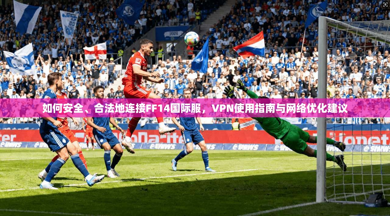 如何安全、合法地连接FF14国际服，VPN使用指南与网络优化建议