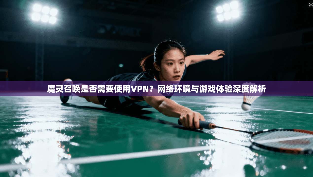 魔灵召唤是否需要使用VPN?网络环境与游戏体验深度解析 魔灵召唤是否需要使用VPN?网络环境与游戏体验深度解析