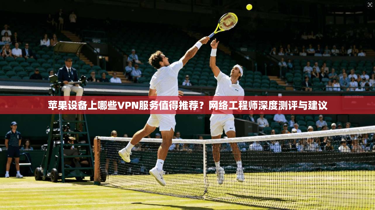 苹果设备上哪些VPN服务值得推荐？网络工程师深度测评与建议