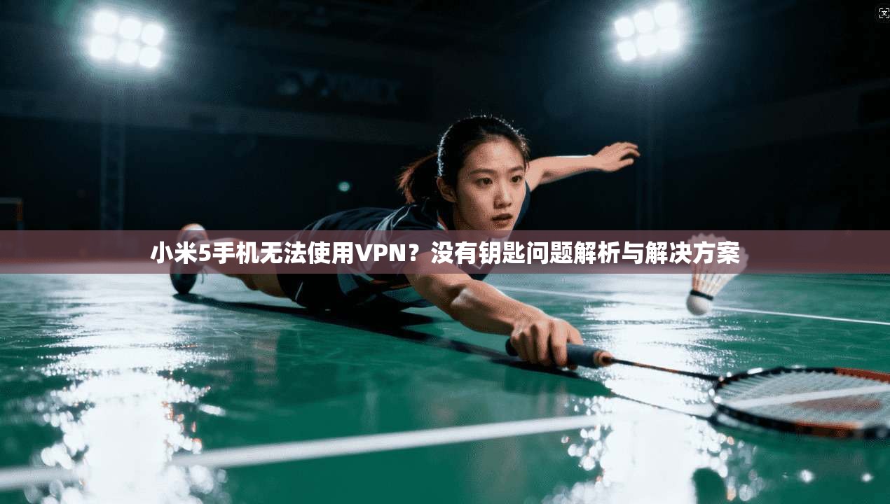 小米5手机无法使用VPN？没有钥匙问题解析与解决方案