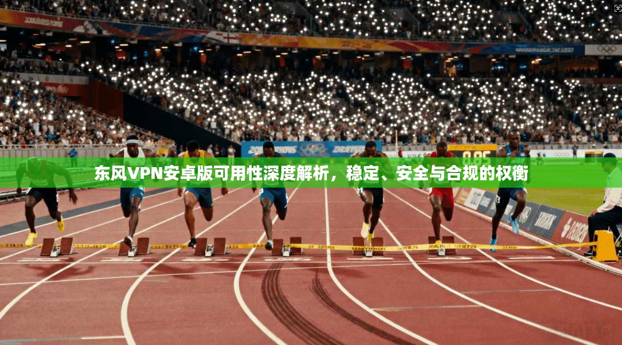 东风VPN安卓版可用性深度解析，稳定、安全与合规的权衡