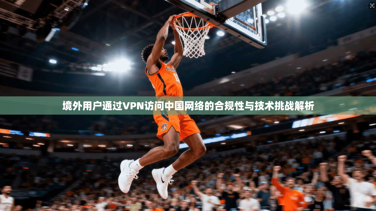 境外用户通过VPN访问中国网络的合规性与技术挑战解析 境外用户通过VPN访问中国网络的合规性与技术挑战解析