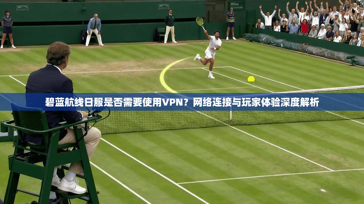 碧蓝航线日服是否需要使用VPN？网络连接与玩家体验深度解析