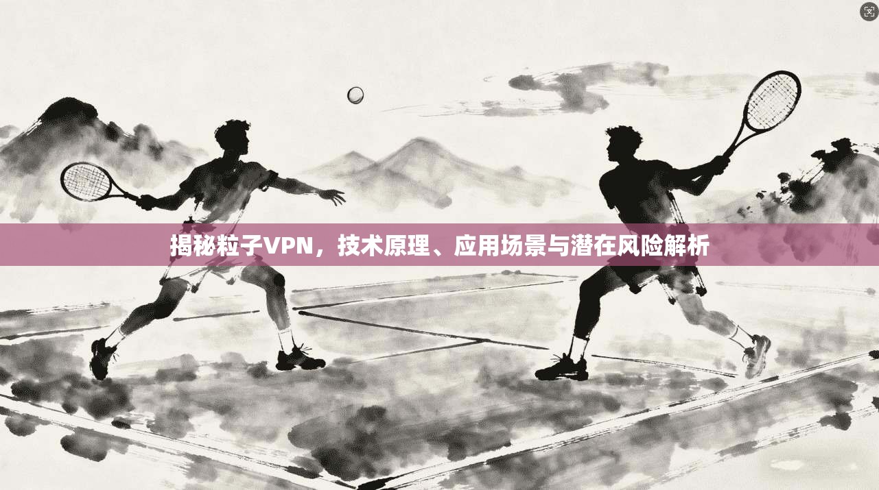 揭秘粒子VPN，技术原理、应用场景与潜在风险解析