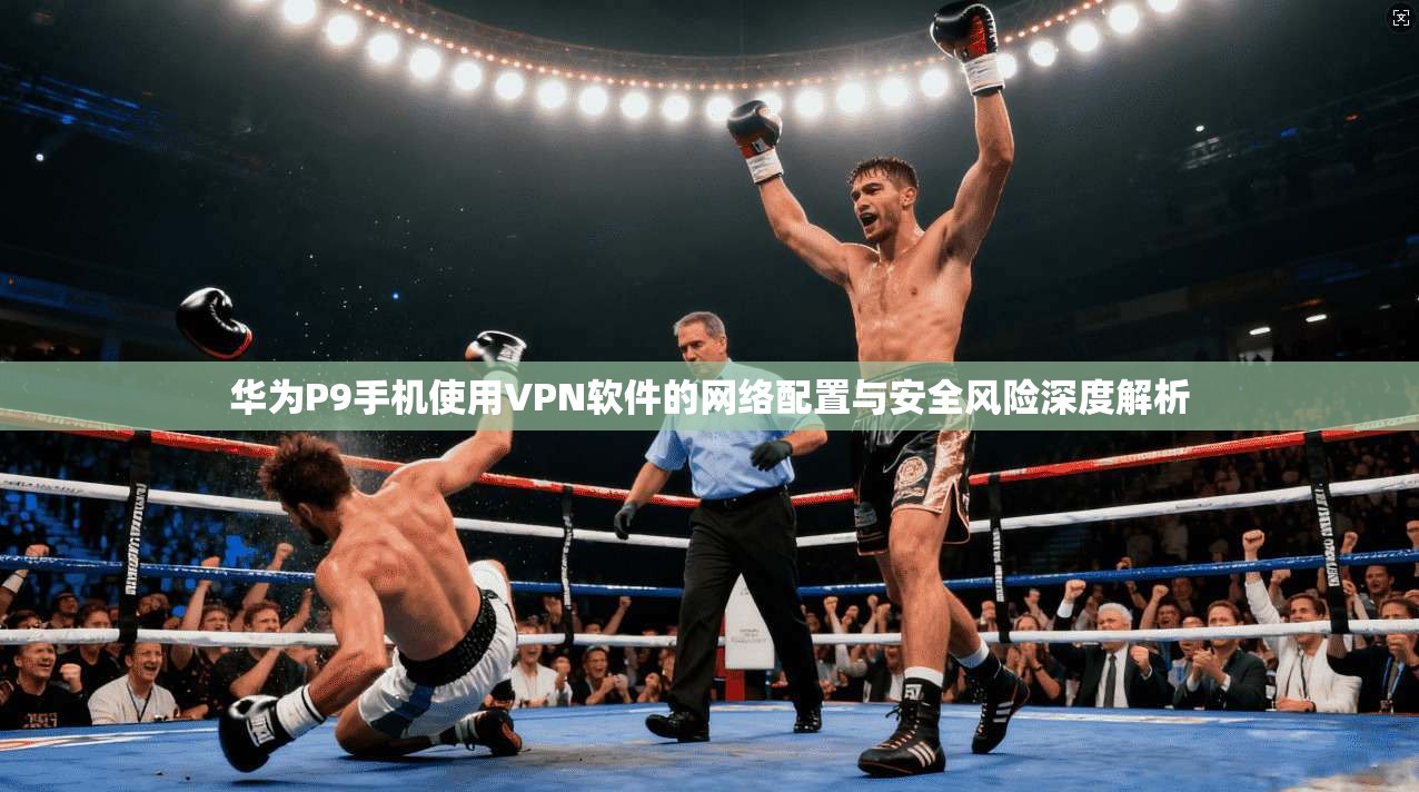华为P9手机使用VPN软件的网络配置与安全风险深度解析