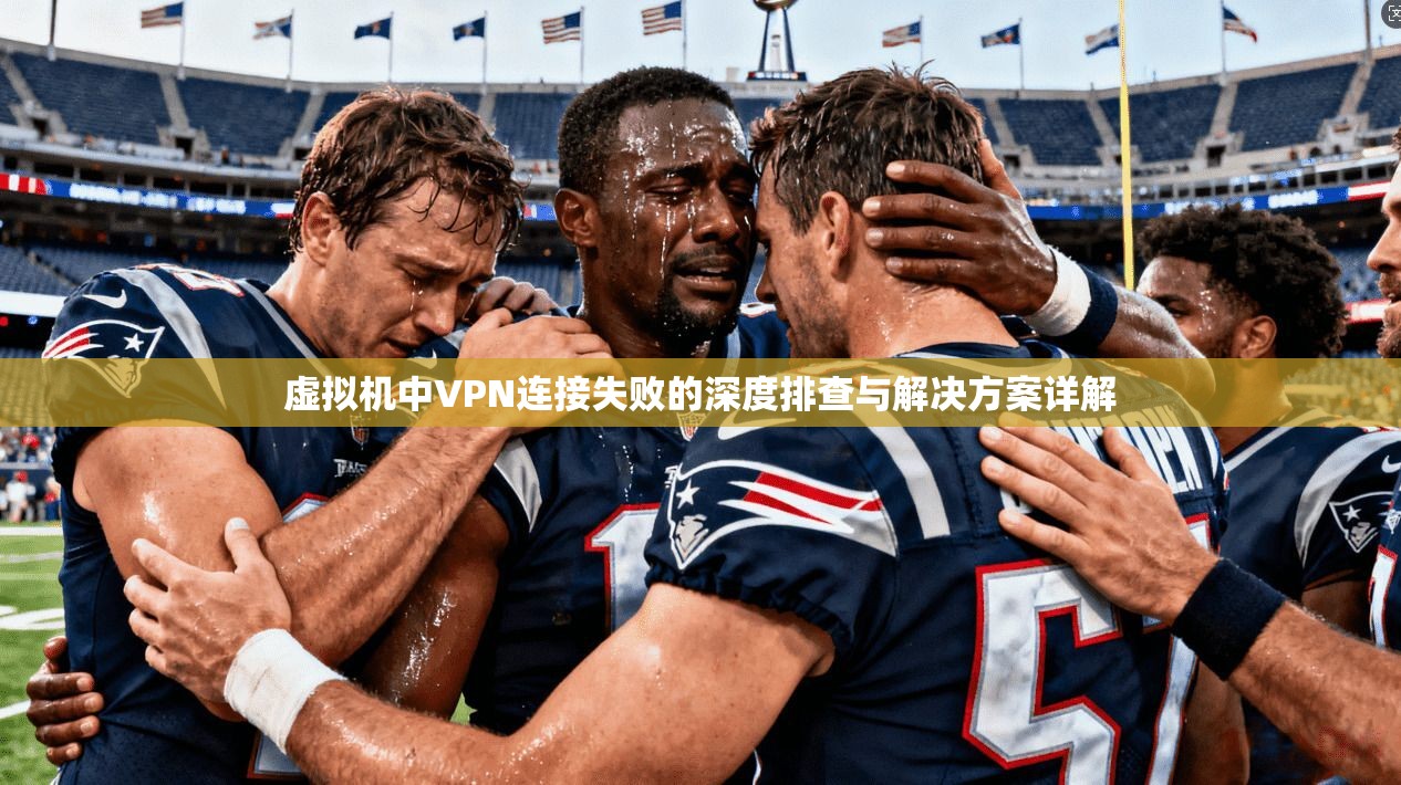 虚拟机中VPN连接失败的深度排查与解决方案详解 虚拟机中VPN连接失败的深度排查与解决方案详解
