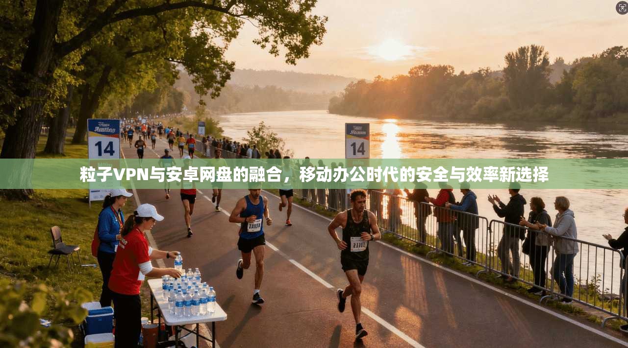 粒子VPN与安卓网盘的融合,移动办公时代的安全与效率新选择 粒子VPN与安卓网盘的融合,移动办公时代的安全与效率新选择