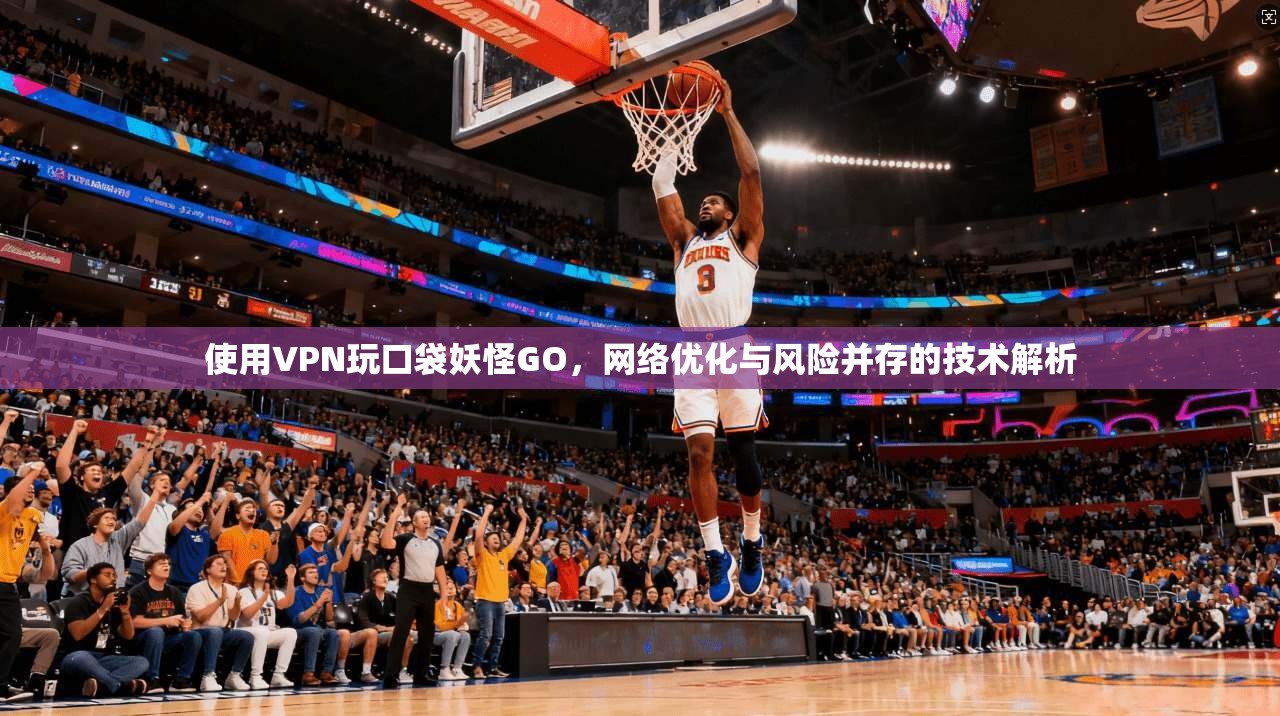 使用VPN玩口袋妖怪GO，网络优化与风险并存的技术解析