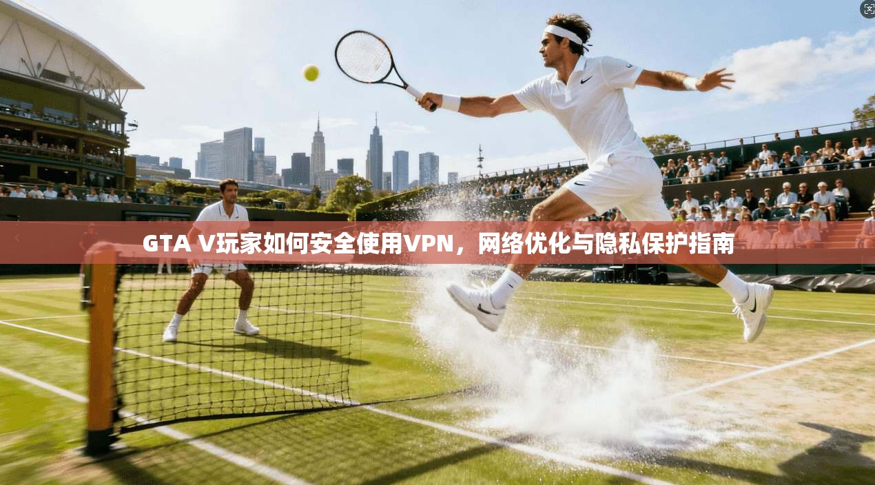 GTA V玩家如何安全使用VPN，网络优化与隐私保护指南