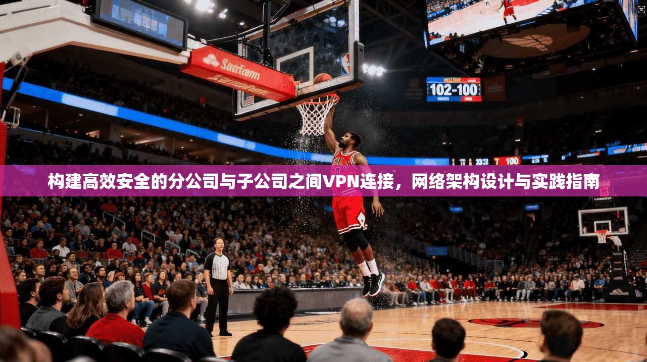 构建高效安全的分公司与子公司之间VPN连接，网络架构设计与实践指南