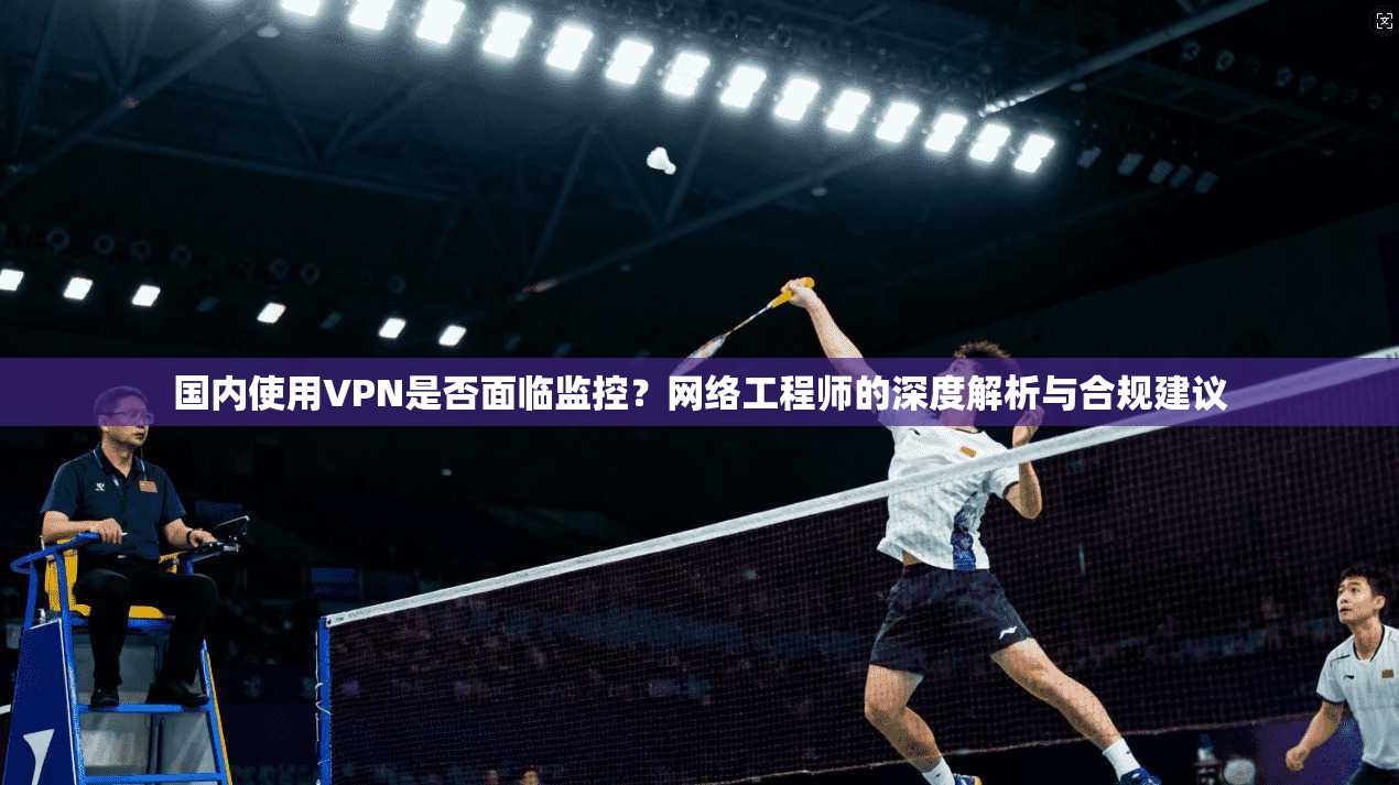 国内使用VPN是否面临监控?网络工程师的深度解析与合规建议 国内使用VPN是否面临监控?网络工程师的深度解析与合规建议