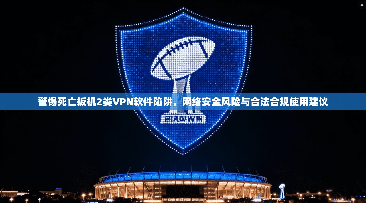 警惕死亡扳机2类VPN软件陷阱，网络安全风险与合法合规使用建议