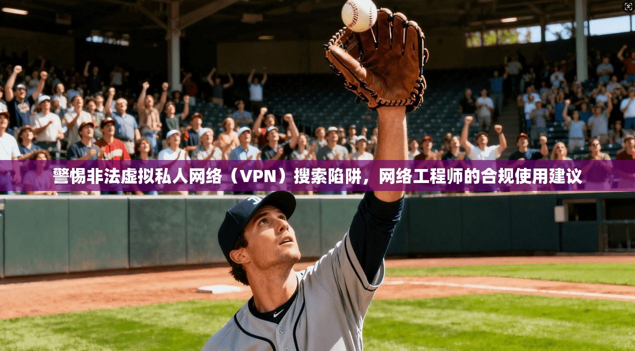 警惕非法虚拟私人网络（VPN）搜索陷阱，网络工程师的合规使用建议