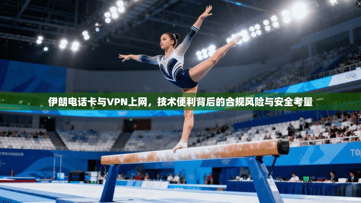 伊朗电话卡与VPN上网，技术便利背后的合规风险与安全考量