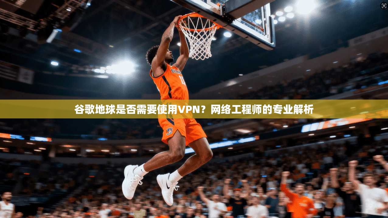 谷歌地球是否需要使用VPN?网络工程师的专业解析 谷歌地球是否需要使用VPN?网络工程师的专业解析