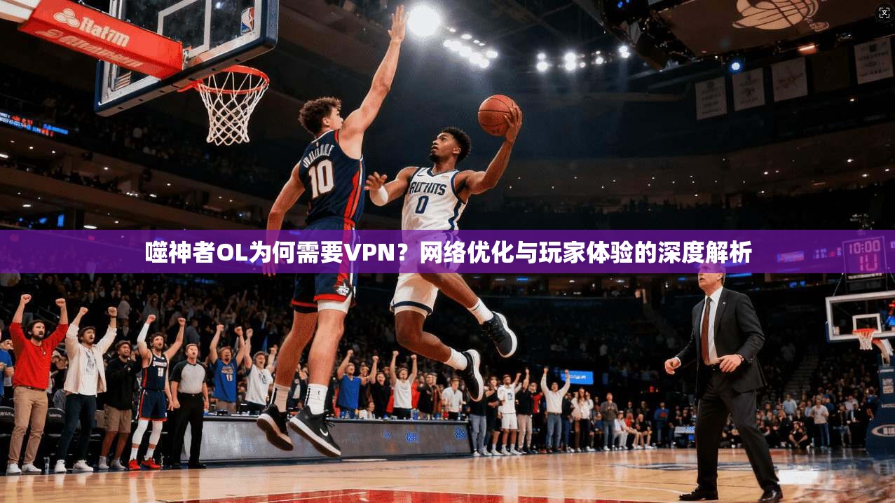 噬神者OL为何需要VPN？网络优化与玩家体验的深度解析
