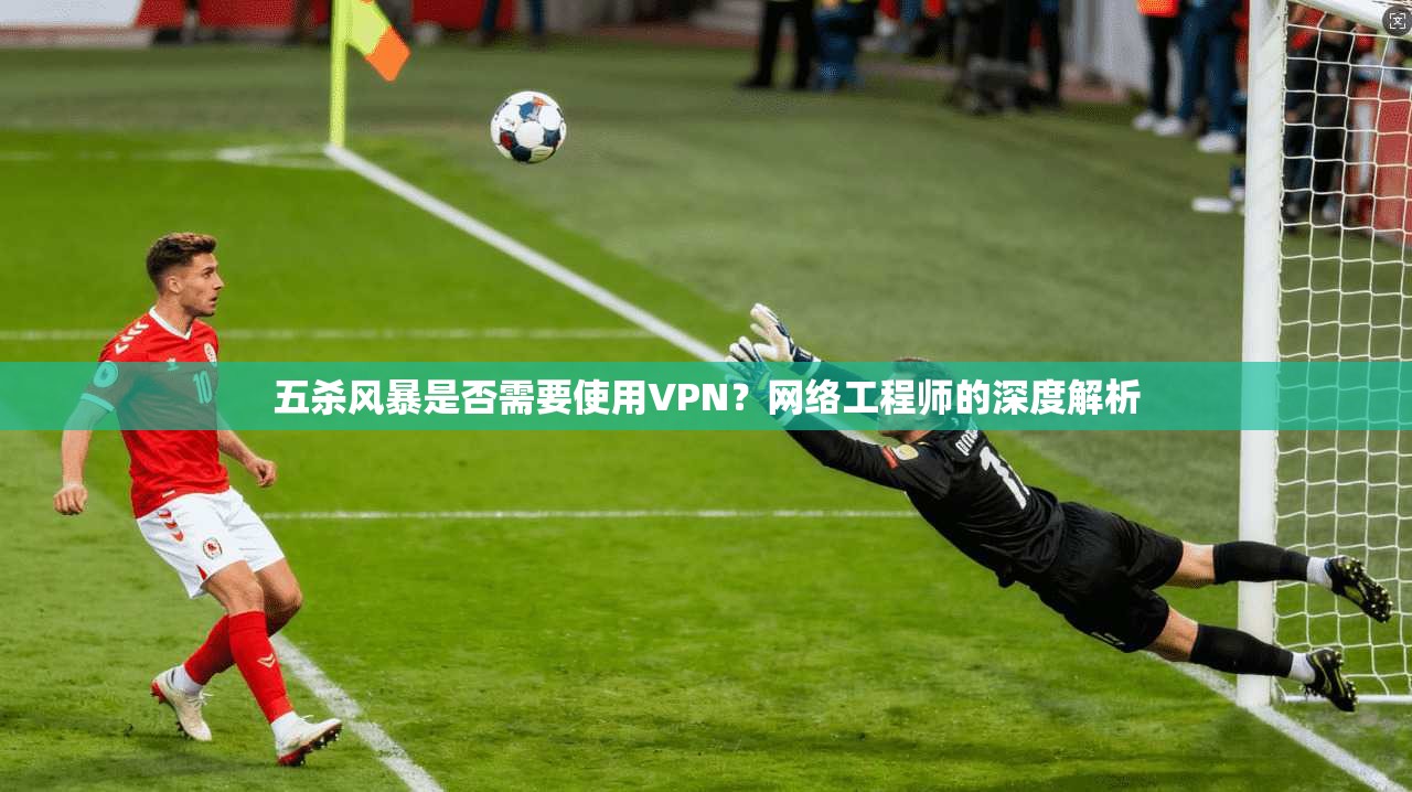 五杀风暴是否需要使用VPN?网络工程师的深度解析 五杀风暴是否需要使用VPN?网络工程师的深度解析