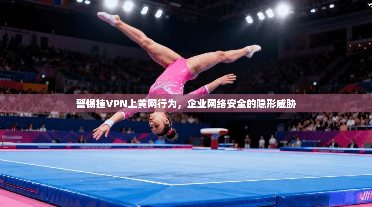 警惕挂VPN上黄网行为，企业网络安全的隐形威胁