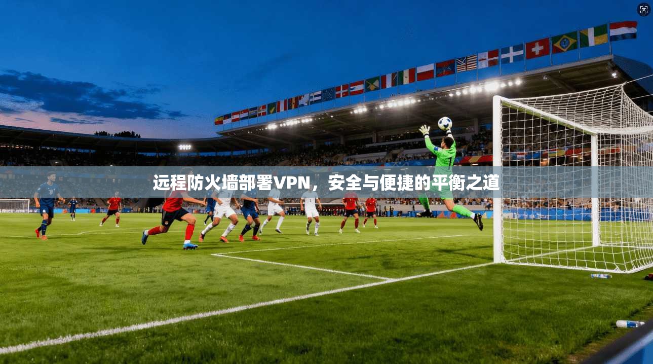 远程防火墙部署VPN，安全与便捷的平衡之道