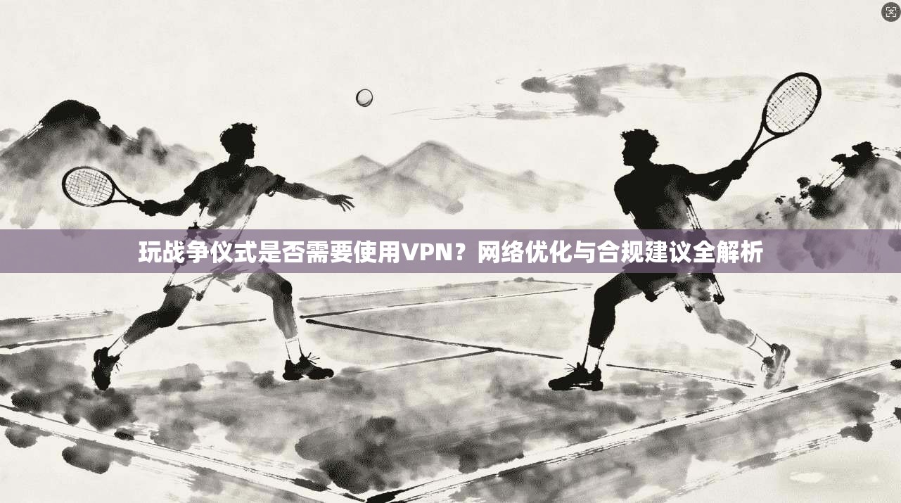 玩战争仪式是否需要使用VPN？网络优化与合规建议全解析