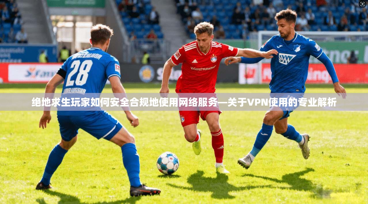 绝地求生玩家如何安全合规地使用网络服务—关于VPN使用的专业解析 绝地求生玩家如何安全合规地使用网络服务—关于VPN使用的专业解析