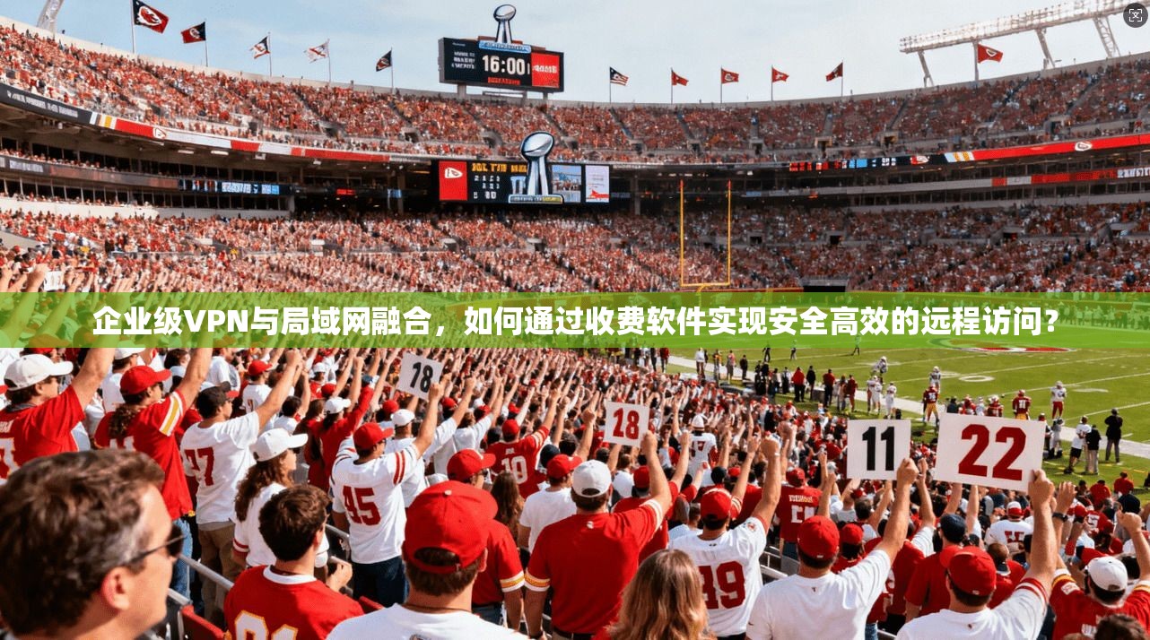 企业级VPN与局域网融合，如何通过收费软件实现安全高效的远程访问？