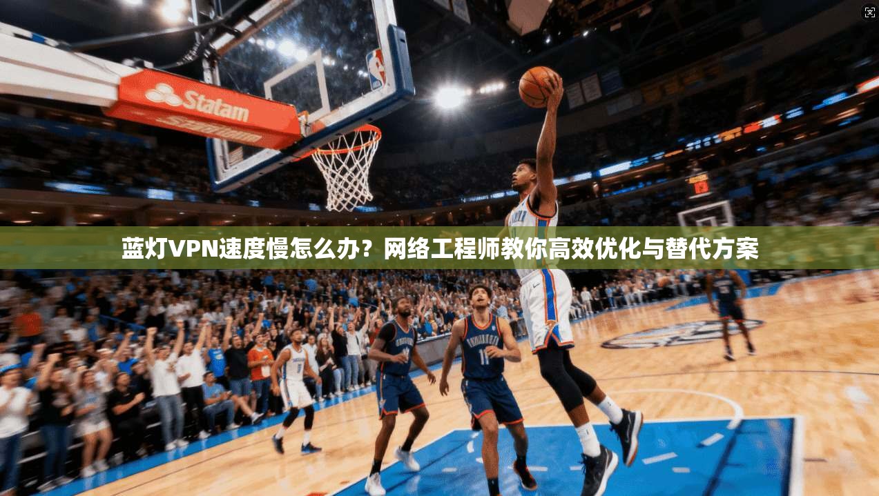 蓝灯VPN速度慢怎么办？网络工程师教你高效优化与替代方案