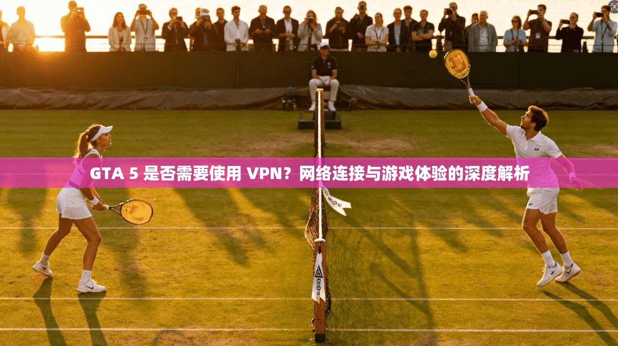 GTA 5 是否需要使用 VPN？网络连接与游戏体验的深度解析