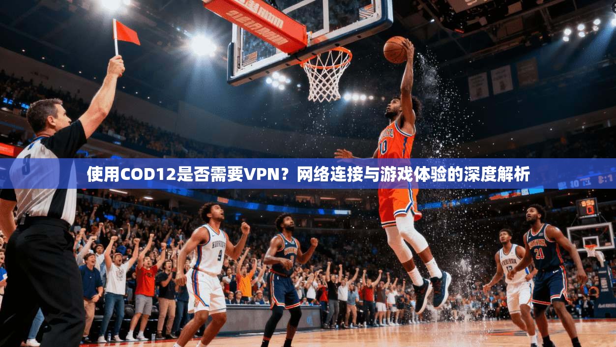 使用COD12是否需要VPN？网络连接与游戏体验的深度解析