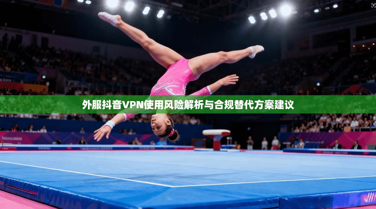 外服抖音VPN使用风险解析与合规替代方案建议 外服抖音VPN使用风险解析与合规替代方案建议