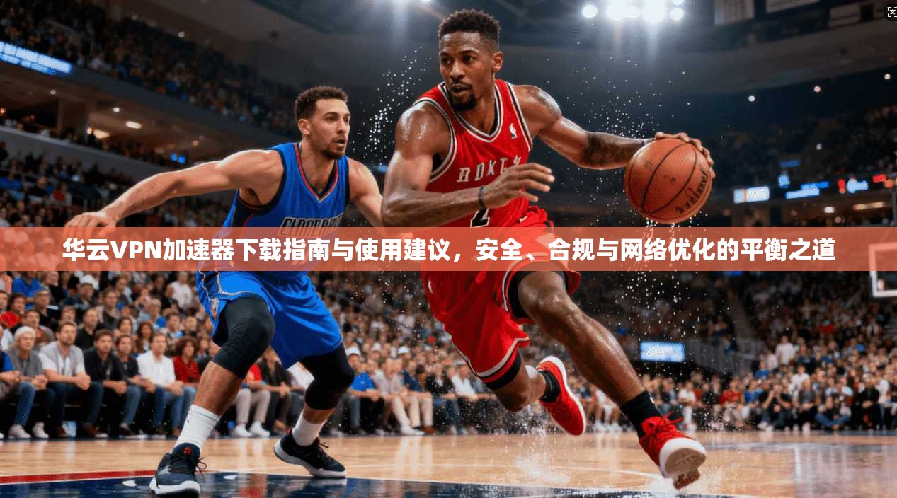 华云VPN加速器下载指南与使用建议,安全、合规与网络优化的平衡之道 华云VPN加速器下载指南与使用建议,安全、合规与网络优化的平衡之道