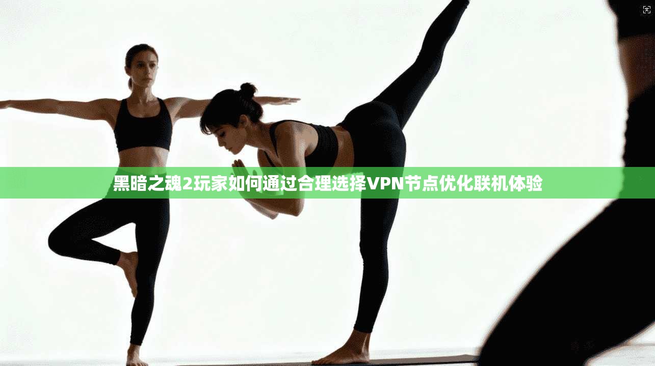 黑暗之魂2玩家如何通过合理选择VPN节点优化联机体验 黑暗之魂2玩家如何通过合理选择VPN节点优化联机体验