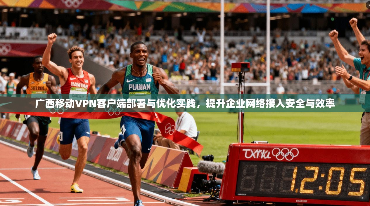 广西移动VPN客户端部署与优化实践，提升企业网络接入安全与效率