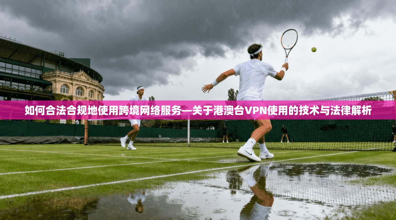 如何合法合规地使用跨境网络服务—关于港澳台VPN使用的技术与法律解析