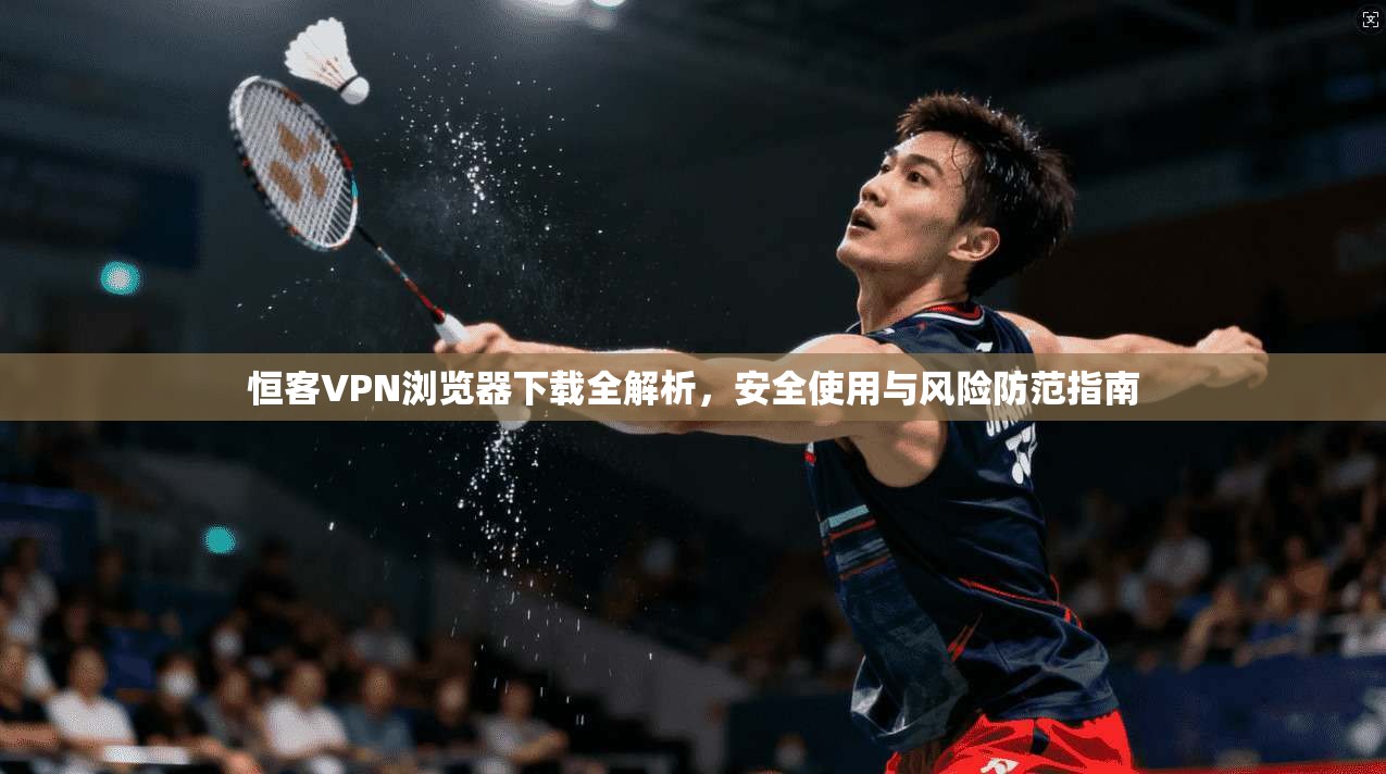 恒客VPN浏览器下载全解析，安全使用与风险防范指南